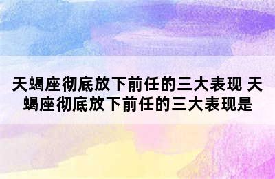 天蝎座彻底放下前任的三大表现 天蝎座彻底放下前任的三大表现是